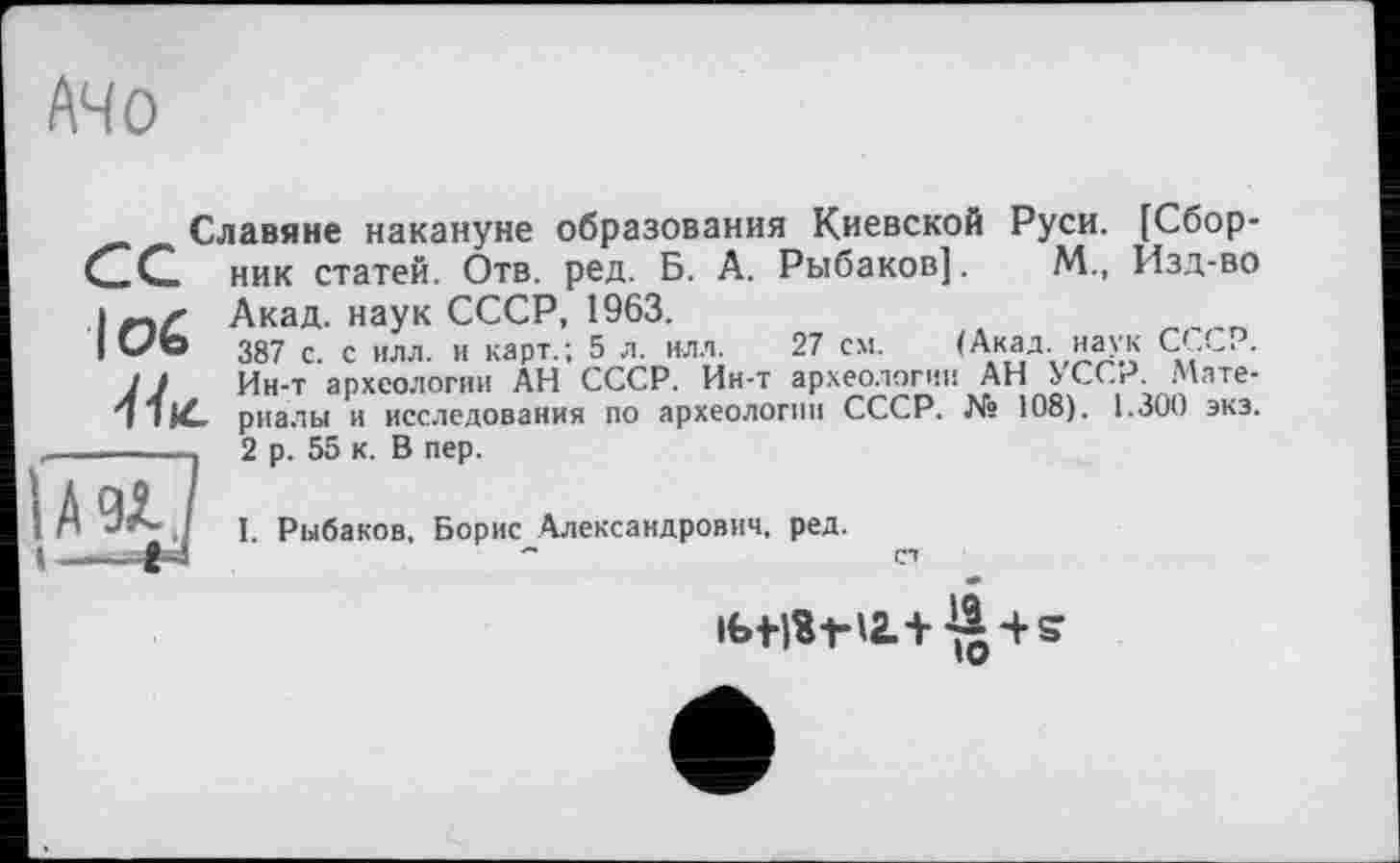 ﻿A4 О
Славяне накануне образования Киевской Руси. [Сбор-CZG. ник статей. Отв. ред. Б. А. Рыбаков]. М., Изд-во і Акад, наук СССР, 1963.
|ОЬ 387 с. с 1(лл. и карт.; 5 л. нлл. 27 см. (Акад наук СССР. 1J Ин-т археологии АН СССР. Ин-т археологии АН УССР. Мате-
риалы и исследования по археологии СССР. № 108). 1.300 экз.
I. Рыбаков, Борис Александрович, ред.